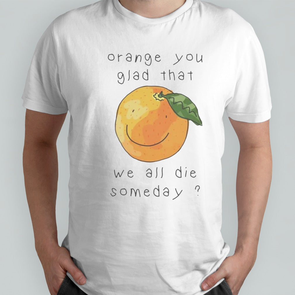 Orange you glad that we all die somedays shirt