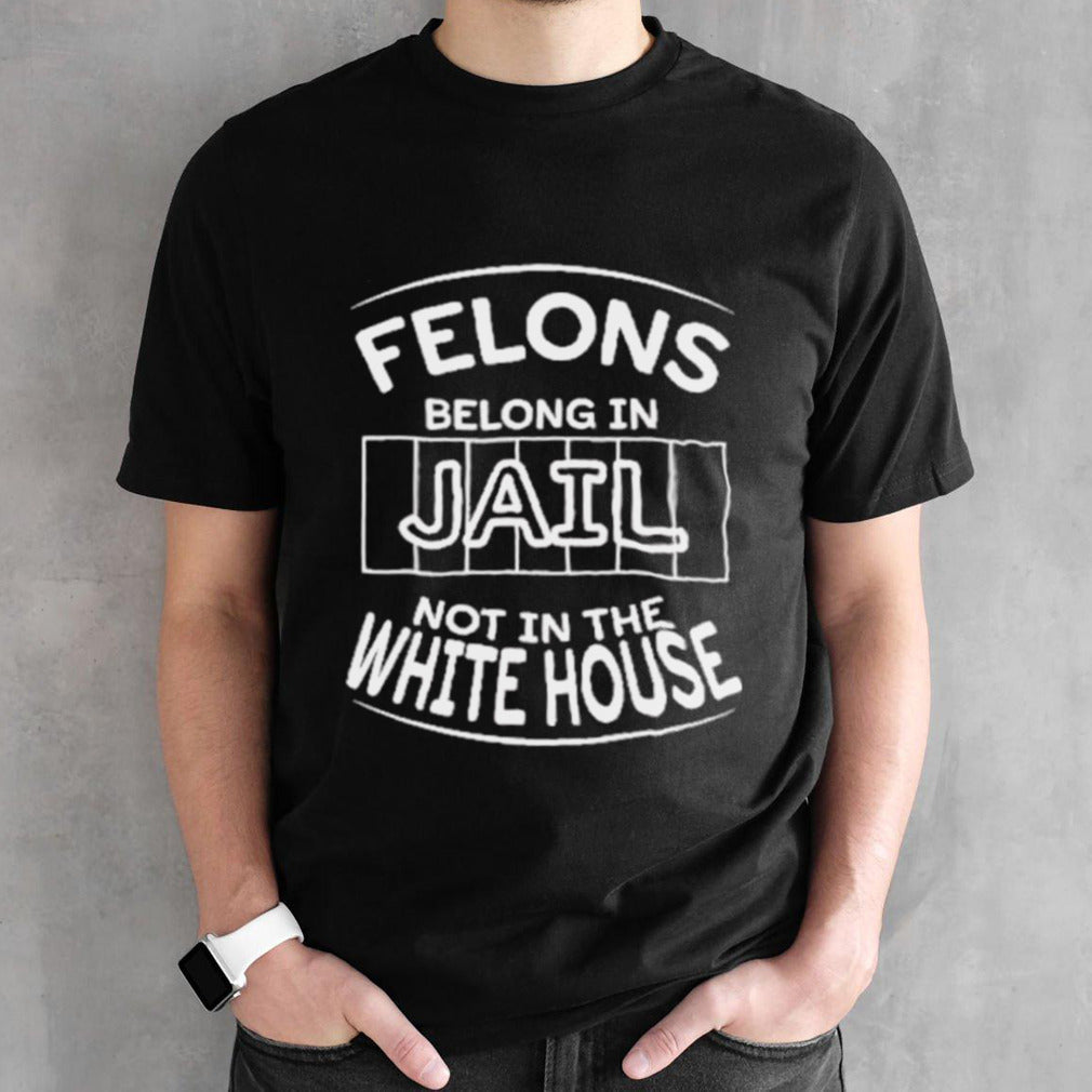Trump Felons Belong In Jail Not White House T Shirt