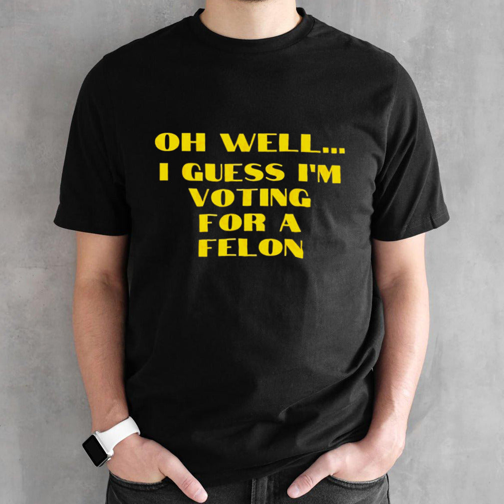 Trump Oh Wellâ€¦ I Guess Iâ€™m Voting For A Felon shirt